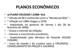 PLANOS ECONÔMICOS
• a) PLANO CRUZADO I (1986- fev)
• * década de 80 é conhecida como a “década perdida” –
• * inflação em 1984 chegou a 223%
• - Implantado no governo de Sarney ( dia 28 de
fevereiro de 1896);
• - Visava o controle da inflação;
• - retomar o crescimento econômico;
• - Implementado pelo Ministro da Fazenda DILSON
FUNARO;
• - troca da moeda ( do cruzeiro para o CRUZADO); -
CONGELAMENTO DE PREÇOS E SALÁRIOS
 