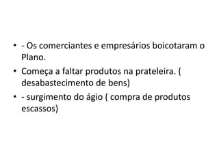• - Os comerciantes e empresários boicotaram o
Plano.
• Começa a faltar produtos na prateleira. (
desabastecimento de bens)
• - surgimento do ágio ( compra de produtos
escassos)
 