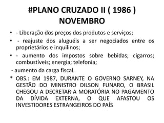 #PLANO CRUZADO II ( 1986 )
NOVEMBRO
• - Liberação dos preços dos produtos e serviços;
• - reajuste dos aluguéis a ser negociados entre os
proprietários e inquilinos;
• - aumento dos impostos sobre bebidas; cigarros;
combustíveis; energia; telefonia;
- aumento da carga fiscal.
* OBS.: EM 1987, DURANTE O GOVERNO SARNEY, NA
GESTÃO DO MINISTRO DILSON FUNARO, O BRASIL
CHEGOU A DECRETAR A MORATÓRIA NO PAGAMENTO
DA DÍVIDA EXTERNA, O QUE AFASTOU OS
INVESTIDORES ESTRANGEIROS DO PAÍS
 