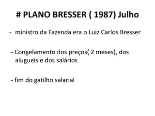 # PLANO BRESSER ( 1987) Julho
- ministro da Fazenda era o Luiz Carlos Bresser
- Congelamento dos preços( 2 meses), dos
alugueis e dos salários
- fim do gatilho salarial
 