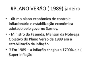 #PLANO VERÃO ( 1989) janeiro
• - último plano econômico de controle
inflacionário e estabilização econômica
adotado pelo governo Sarney.
• - Ministro da Fazenda, Maílson da Nóbrega
Objetivo do Plano Verão de 1989 era a
estabilização da inflação.
• Em 1989 – a inflação chegou a 1700% a.a (
Super Inflação
 