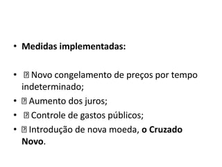 • Medidas implementadas:
• Novo congelamento de preços por tempo
indeterminado;
• Aumento dos juros;
• Controle de gastos públicos;
• Introdução de nova moeda, o Cruzado
Novo.
 