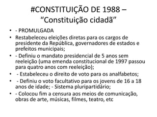 #CONSTITUIÇÃO DE 1988 –
“Constituição cidadã”
• - PROMULGADA
• Restabeleceu eleições diretas para os cargos de
presidente da República, governadores de estados e
prefeitos municipais;
• - Definiu o mandato presidencial de 5 anos sem
reeleição (uma emenda constitucional de 1997 passou
para quatro anos com reeleição);
• - Estabeleceu o direito de voto para os analfabetos;
• - Definiu o voto facultativo para os jovens de 16 a 18
anos de idade; - Sistema pluripartidário;
• - Colocou fim a censura aos meios de comunicação,
obras de arte, músicas, filmes, teatro, etc
 