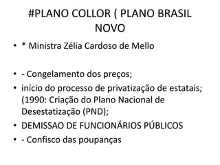 #PLANO COLLOR ( PLANO BRASIL
NOVO
• * Ministra Zélia Cardoso de Mello
• - Congelamento dos preços;
• início do processo de privatização de estatais;
(1990: Criação do Plano Nacional de
Desestatização (PND);
• DEMISSAO DE FUNCIONÁRIOS PÚBLICOS
• - Confisco das poupanças
 