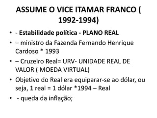 ASSUME O VICE ITAMAR FRANCO (
1992-1994)
• - Estabilidade política - PLANO REAL
• – ministro da Fazenda Fernando Henrique
Cardoso * 1993
• – Cruzeiro Real= URV- UNIDADE REAL DE
VALOR ( MOEDA VIRTUAL)
• Objetivo do Real era equiparar-se ao dólar, ou
seja, 1 real = 1 dólar *1994 – Real
• - queda da inflação;
 