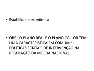 • Estabilidade econômica
• OBS.: O PLANO REAL E O PLANO COLLOR TEM
UMA CARACTERÍSTICA EM COMUM : -
POLÍTICAS ESTATAIS DE INTERVENÇÃO NA
REGULAÇÃO DA MOEDA NACIONAL
 