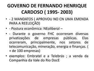 GOVERNO DE FERNANDO HENRIQUE
CARDOSO ( 1995- 2003)
• - 2 MANDATOS ( APROVOU NO CN UMA EMENDA
PARA A REELEIÇÃO)
• - Postura econômica: NEoliberal –
• - Durante o governo FHC ocorreram diversas
privatizações de empresas públicas. Elas
ocorreram, principalmente, nos setores de
telecomunicação, mineração, energia e finanças. (
+ de 100 empresas)
• exemplos: Embratel e a Telebrás ; a venda da
Companhia da Vale do Rio DocE
 