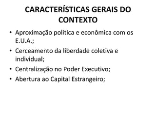 CARACTERÍSTICAS GERAIS DO
CONTEXTO
• Aproximação política e econômica com os
E.U.A.;
• Cerceamento da liberdade coletiva e
individual;
• Centralização no Poder Executivo;
• Abertura ao Capital Estrangeiro;
 
