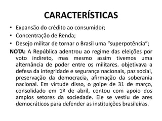 CARACTERÍSTICAS
• Expansão do crédito ao consumidor;
• Concentração de Renda;
• Desejo militar de tornar o Brasil uma “superpotência”;
NOTA: A República adentrou ao regime das eleições por
voto indireto, mas mesmo assim tivemos uma
alternância de poder entre os militares. objetivava a
defesa da integridade e segurança nacionais, paz social,
preservação da democracia, afirmação da soberania
nacional. Em virtude disso, o golpe de 31 de março,
consolidado em 1º de abril, contou com apoio dos
amplos setores da sociedade. Ele se vestiu de ares
democráticos para defender as instituições brasileiras.
 