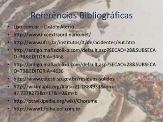 Referências Bibliográficas
•   Lixo.com.br – Lixão x Aterro
•   http://www.lixoextraordinario.net/
•   http://www.ufrrj.br/institutos/it/de/acidentes/eut.htm
•   http://antigo.mafiadolixo.com/default.asp?SECAO=28&SUBSECA
    O=79&EDITORIA=3468
•   http://antigo.mafiadolixo.com/default.asp?SECAO=28&SUBSECA
    O=79&EDITORIA=4636
•   http://www.cetesb.sp.gov.br/residuos-solidos
•   http://wikimapia.org/#lat=-21.1884933&lon=-
    47.7378273&z=17&l=9&m=b
•   http://pt.wikipedia.org/wiki/Chorume
•   http://www1.folha.uol.com.br
 