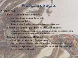 Proposta de ação:
• Objetivos:
   – Levar o conhecimento Biológico:
      • bairro construído em cima de um lixão
      • manipulação de dados;
      • Riscos a saúde devido a contaminação do ar, água e solo
   – Sensibilizar àqueles que vivem na área de influência:
      • Com dados oficiais, mostrar que os riscos a saúde não são somente para
        aqueles que sofrem problemas na estrutura da casa;
   – Informar a população de Ribeirão:
      • Quanto aos riscos que estas famílias vivem;
      • E os riscos que a água que todos nós bebemos, proveniente o Aquífero;
      • Mostrar que o problema ocorre em todos os lixões de Ribeirão que não
        tiveram o cuidado adequado;
 