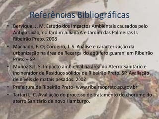 Referências Bibliográficas
• Bervique, J. M. Estudo dos Impactos Ambientais causados pelo
  Antigo Lixão, no Jardim Juliana A e Jardim das Palmeiras II.
  Ribeirão Preto, 2008
• Machado, F. O; Cordeiro, J. S. Análise e caracterização da
  urbanização na área de Recarga do aqüífero guarani em Ribeirão
  Preto – SP
• Muñoz S. I. S. Impacto ambiental na área do Aterro Sanitário e
  incinerador de Resíduos sólidos de Ribeirão Preto, SP. Avaliação
  de níveis de matais pesados. 2002
• Prefeitura de Ribeirão Preto- www.ribeiraopreto.sp.gov.br
• Tartari L. C. Avaliação do processo de tratamento do chorume do
  aterro Sanitário de novo Hamburgo.
 