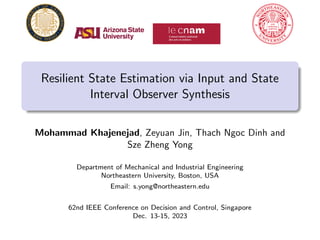 Resilient State Estimation via Input and State
Interval Observer Synthesis
Mohammad Khajenejad, Zeyuan Jin, Thach Ngoc Dinh and
Sze Zheng Yong
Department of Mechanical and Industrial Engineering
Northeastern University, Boston, USA
Email: s.yong@northeastern.edu
62nd IEEE Conference on Decision and Control, Singapore
Dec. 13-15, 2023
 