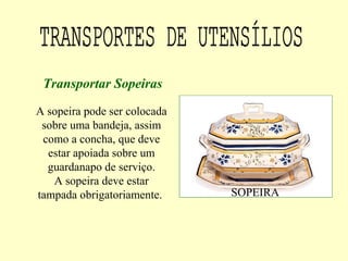 A sopeira pode ser colocada
sobre uma bandeja, assim
como a concha, que deve
estar apoiada sobre um
guardanapo de serviço.
A sopeira deve estar
tampada obrigatoriamente.
Transportar Sopeiras
SOPEIRA
 