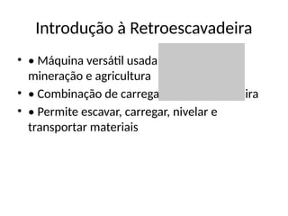 Introdução à Retroescavadeira
• • Máquina versátil usada em construção,
mineração e agricultura
• • Combinação de carregadeira e escavadeira
• • Permite escavar, carregar, nivelar e
transportar materiais
 