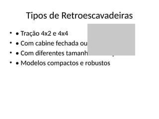 Tipos de Retroescavadeiras
• • Tração 4x2 e 4x4
• • Com cabine fechada ou aberta
• • Com diferentes tamanhos de caçamba
• • Modelos compactos e robustos
 