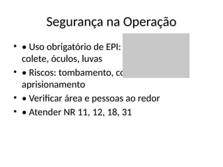 Segurança na Operação
• • Uso obrigatório de EPI: capacete, bota,
colete, óculos, luvas
• • Riscos: tombamento, colisão,
aprisionamento
• • Verificar área e pessoas ao redor
• • Atender NR 11, 12, 18, 31
 