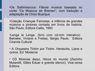 Os Saltimbancos: Fábula musical baseada no conto “Os Músicos de Bremen”, com tradução e adaptação de Chico Buarque  Coleção Crianças Famosas: a infância de grandes músicos e pintores contada em livros de história. São Paulo, Editora Callis, 1993 Lenga la Lenga. (livro com cd-rom interativo)  Beineke, Viviane e Freitas, Sérgio Paulo.  Editora Ciranda Cultural A Orquestra Tintim por Tintim. Hentsche, Liane e outros. Ed. Moderna CD Músicas daqui, ritmos do mundo (Zezinho Mutarelli, Gilles Eduar e grande elenco). Vice-versa Editora. 