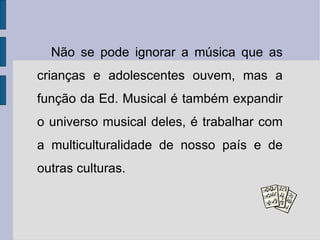 Não se pode ignorar a música que as crianças e adolescentes ouvem, mas a função da Ed. Musical é também expandir o universo musical deles, é trabalhar com a multiculturalidade de nosso país e de outras culturas. 