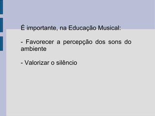 É importante, na Educação Musical: - Favorecer a percepção dos sons do ambiente - Valorizar o silêncio  
