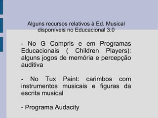 Alguns recursos relativos à Ed. Musical disponíveis no Educacional 3.0 - No G Compris e em Programas Educacionais ( Children Players): alguns jogos de memória e percepção auditiva - No Tux Paint: carimbos com instrumentos musicais e figuras da escrita musical - Programa Audacity 