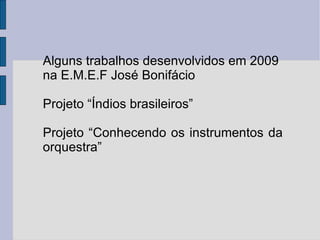 Alguns trabalhos desenvolvidos em 2009 na E.M.E.F José Bonifácio Projeto “Índios brasileiros” Projeto “Conhecendo os instrumentos da orquestra” 