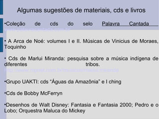 Algumas sugestões de materiais, cds e livros Coleção de cds do selo  Palavra Cantada  www.palavracantada.com.br A Arca de Noé: volumes I e II. Músicas de Vinicius de Moraes, Toquinho Cds de Marlui Miranda: pesquisa sobre a música indígena de diferentes tribos.  http://www.mpnet.com.br/musicos/marlui.miranda Grupo UAKTI: cds “Águas da Amazônia” e I ching Cds de Bobby McFerryn Desenhos de Walt Disney: Fantasia e Fantasia 2000; Pedro e o Lobo; Orquestra Maluca do Mickey 