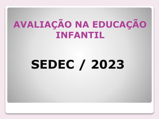 AVALIAÇÃO NA EDUCAÇÃO
INFANTIL
SEDEC / 2023
 