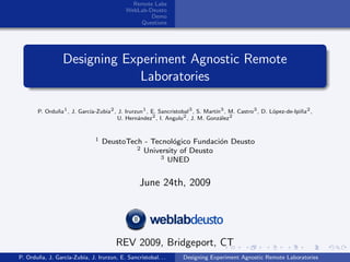 Remote Labs
                                           WebLab-Deusto
                                                   Demo
                                               Questions




                 Designing Experiment Agnostic Remote
                              Laboratories

       P. Ordu˜a1 , J. Garc´
              n            ıa-Zubia2 , J. Irurzun1 , E. Sancristobal3 , S. Mart´ 3 , M. Castro3 , D. L´pez-de-Ipi˜a2 ,
                                                                               ın                     o          n
                                       U. Hern´ndez2 , I. Angulo2 , J. M. Gonz´lez2
                                               a                                 a


                               1   DeustoTech - Tecnol´gico Fundaci´n Deusto
                                                       o           o
                                            2 University of Deusto
                                                  3 UNED



                                                 June 24th, 2009




                                       REV 2009, Bridgeport, CT
P. Ordu˜a, J. Garc´
       n          ıa-Zubia, J. Irurzun, E. Sancristobal. . .     Designing Experiment Agnostic Remote Laboratories
 