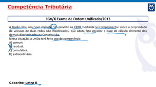 FGV/X Exame de Ordem Unificado/2013
A União criou um novo imposto não previsto na CRFB mediante lei complementar sobre a propriedade
de veículos de duas rodas não motorizados, que adota fato gerador e base de cálculo diferente dos
demais discriminados na Constituição.
Nessa situação, a União terá feito uso de competência
A) comum.
B) residual.
C) cumulativa.
D) extraordinária.
Gabarito: Letra B
Competência Tributária
 