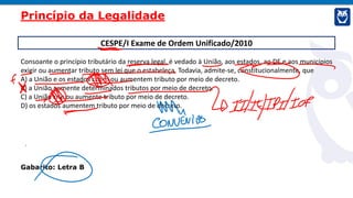 CESPE/I Exame de Ordem Unificado/2010
Consoante o princípio tributário da reserva legal, é vedado à União, aos estados, ao DF e aos municípios
exigir ou aumentar tributo sem lei que o estabeleça. Todavia, admite-se, constitucionalmente, que
A) a União e os estados criem ou aumentem tributo por meio de decreto.
B) a União aumente determinados tributos por meio de decreto.
C) a União crie ou aumente tributo por meio de decreto.
D) os estados aumentem tributo por meio de decreto.
Gabarito: Letra B
Princípio da Legalidade
 