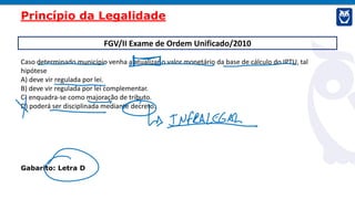 FGV/II Exame de Ordem Unificado/2010
Caso determinado município venha a atualizar o valor monetário da base de cálculo do IPTU, tal
hipótese
A) deve vir regulada por lei.
B) deve vir regulada por lei complementar.
C) enquadra-se como majoração de tributo.
D) poderá ser disciplinada mediante decreto.
Gabarito: Letra D
Princípio da Legalidade
 