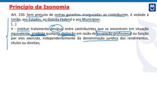 Art. 150. Sem prejuízo de outras garantias asseguradas ao contribuinte, é vedado à
União, aos Estados, ao Distrito Federal e aos Municípios:
(...)
II - instituir tratamento desigual entre contribuintes que se encontrem em situação
equivalente, proibida qualquer distinção em razão de ocupação profissional ou função
por eles exercida, independentemente da denominação jurídica dos rendimentos,
títulos ou direitos;
Princípio da Isonomia
 
