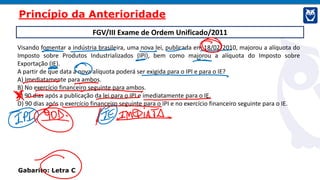 FGV/III Exame de Ordem Unificado/2011
Visando fomentar a indústria brasileira, uma nova lei, publicada em 18/02/2010, majorou a alíquota do
Imposto sobre Produtos Industrializados (IPI), bem como majorou a alíquota do Imposto sobre
Exportação (IE).
A partir de que data a nova alíquota poderá ser exigida para o IPI e para o IE?
A) Imediatamente para ambos.
B) No exercício financeiro seguinte para ambos.
C) 90 dias após a publicação da lei para o IPI e imediatamente para o IE.
D) 90 dias após o exercício financeiro seguinte para o IPI e no exercício financeiro seguinte para o IE.
Gabarito: Letra C
Princípio da Anterioridade
 