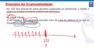 Art. 150. Sem prejuízo de outras garantias asseguradas ao contribuinte, é vedado à
União, aos Estados, ao Distrito Federal e aos Municípios:
(...)
III - cobrar tributos:
a) em relação a fatos geradores ocorridos antes do início da vigência da lei que os
houver instituído ou aumentado;
Princípio da Irretroatividade
 