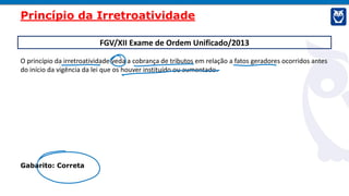 FGV/XII Exame de Ordem Unificado/2013
O princípio da irretroatividade veda a cobrança de tributos em relação a fatos geradores ocorridos antes
do início da vigência da lei que os houver instituído ou aumentado.
Gabarito: Correta
Princípio da Irretroatividade
 