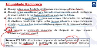  Abrange autarquias e fundações instituídas e mantidas pelo Poder Público;
 Abrange empresas públicas e sociedades de economia mista, quando prestadoras
de serviço público de prestação obrigatória e exclusiva de Estado;
 Não se aplica ao patrimônio, à renda e aos serviços, relacionados com exploração
de atividades econômicas regidas pelas normas aplicáveis a empreendimentos
privados, ou em que haja contraprestação ou pagamento de preços ou tarifas pelo
usuário;
 Não exonera o promitente comprador da obrigação de pagar imposto
relativamente ao bem imóvel.
Imunidade Recíproca
Súmula STF 583 - Promitente-comprador de imóvel residencial transcrito
em nome de autarquia é contribuinte do imposto predial territorial
urbano.
 