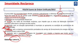 FGV/IX Exame de Ordem Unificado/2012
O procurador do município Gama decide contestar judicialmente a cobrança do ICMS discriminada na
fatura da conta de luz do imóvel onde funciona a sede da prefeitura, alegando a condição de ente
político para livrar-se da exação.
A demanda da municipalidade deverá ser
A) acolhida, em razão da imunidade recíproca, que impede que os entes da federação instituam
impostos sobre bens e serviços uns dos outros.
B) rejeitada, pois na situação apresentada o município se apresenta na condição de contribuinte de
direito do ICMS.
C) acolhida, pois a empresa concessionária prestadora do serviço de fornecimento de energia não tem
competência para cobrar ICMS.
D) rejeitada, pois o município não goza de imunidade com relação a imposto que incide apenas
indiretamente sobre seus bens e serviços.
Gabarito: Letra D
Imunidade Recíproca
 