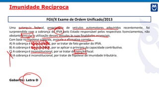 FGV/X Exame de Ordem Unificado/2013
Uma autarquia federal, proprietária de veículos automotores adquiridos recentemente, foi
surpreendida com a cobrança de IPVA pelo Estado responsável pelos respectivos licenciamentos, não
obstante vincular a utilização desses veículos às suas finalidades essenciais.
Com base na hipótese sugerida, assinale a afirmativa correta.
A) A cobrança é constitucional, por se tratar de fato gerador do IPVA.
B) A cobrança é constitucional, por se aplicar o princípio da capacidade contributiva.
C) A cobrança é inconstitucional, por se tratar de isenção fiscal.
D) A cobrança é inconstitucional, por tratar de hipótese de imunidade tributária.
Gabarito: Letra D
Imunidade Recíproca
 