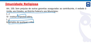 Art. 150. Sem prejuízo de outras garantias asseguradas ao contribuinte, é vedado à
União, aos Estados, ao Distrito Federal e aos Municípios:
(...)
VI - instituir impostos sobre:
(...)
b) templos de qualquer culto;
Imunidade Religiosa
 
