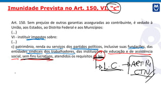 Art. 150. Sem prejuízo de outras garantias asseguradas ao contribuinte, é vedado à
União, aos Estados, ao Distrito Federal e aos Municípios:
(...)
VI - instituir impostos sobre:
(...)
c) patrimônio, renda ou serviços dos partidos políticos, inclusive suas fundações, das
entidades sindicais dos trabalhadores, das instituições de educação e de assistência
social, sem fins lucrativos, atendidos os requisitos da lei;
Imunidade Prevista no Art. 150, VI, “c”
 