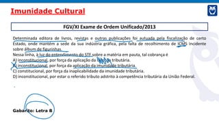 FGV/XI Exame de Ordem Unificado/2013
Determinada editora de livros, revistas e outras publicações foi autuada pela fiscalização de certo
Estado, onde mantém a sede da sua indústria gráfica, pela falta de recolhimento de ICMS incidente
sobre álbum de figurinhas.
Nessa linha, à luz do entendimento do STF sobre a matéria em pauta, tal cobrança é
A) inconstitucional, por força da aplicação da isenção tributária.
B) inconstitucional, por força da aplicação da imunidade tributária.
C) constitucional, por força da inaplicabilidade da imunidade tributária.
D) inconstitucional, por estar o referido tributo adstrito à competência tributária da União Federal.
Gabarito: Letra B
Imunidade Cultural
 