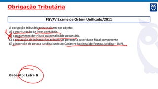 FGV/V Exame de Ordem Unificado/2011
A obrigação tributária principal tem por objeto:
A) a escrituração de livros contábeis.
B) o pagamento de tributo ou penalidade pecuniária.
C) a prestação de informações tributárias perante a autoridade fiscal competente.
D) a inscrição da pessoa jurídica junto ao Cadastro Nacional de Pessoa Jurídica – CNPJ.
Gabarito: Letra B
Obrigação Tributária
 