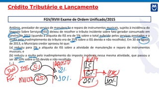 FGV/XVIII Exame de Ordem Unificado/2015
Antônio, prestador de serviço de manutenção e reparo de instrumentos musicais, sujeito à incidência do
Imposto Sobre Serviços (ISS), deixou de recolher o tributo incidente sobre fato gerador consumado em
janeiro de 2013 (quando a alíquota do ISS era de 5% sobre o total auferido pelos serviços prestados e a
multa pelo inadimplemento do tributo era de 25% sobre o ISS devido e não recolhido). Em 30 de agosto
de 2013, o Município credor aprovou lei que:
(a) reduziu para 2% a alíquota do ISS sobre a atividade de manutenção e reparo de instrumentos
musicais; e
(b) reduziu a multa pelo inadimplemento do imposto incidente nessa mesma atividade, que passou a
ser de 10% sobre o ISS devido e não recolhido.
(...)
Crédito Tributário e Lançamento
 