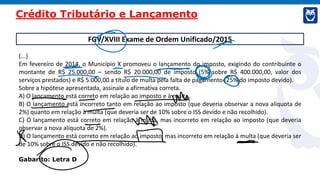 FGV/XVIII Exame de Ordem Unificado/2015
(...)
Em fevereiro de 2014, o Município X promoveu o lançamento do imposto, exigindo do contribuinte o
montante de R$ 25.000,00 – sendo R$ 20.000,00 de imposto (5% sobre R$ 400.000,00, valor dos
serviços prestados) e R$ 5.000,00 a título de multa pela falta de pagamento (25% do imposto devido).
Sobre a hipótese apresentada, assinale a afirmativa correta.
A) O lançamento está correto em relação ao imposto e à multa.
B) O lançamento está incorreto tanto em relação ao imposto (que deveria observar a nova alíquota de
2%) quanto em relação à multa (que deveria ser de 10% sobre o ISS devido e não recolhido).
C) O lançamento está correto em relação à multa, mas incorreto em relação ao imposto (que deveria
observar a nova alíquota de 2%).
D) O lançamento está correto em relação ao imposto, mas incorreto em relação à multa (que deveria ser
de 10% sobre o ISS devido e não recolhido).
Gabarito: Letra D
Crédito Tributário e Lançamento
 