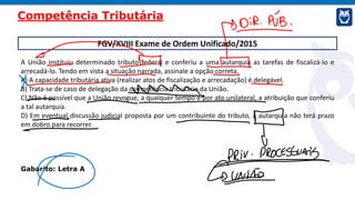 FGV/XVIII Exame de Ordem Unificado/2015
A União instituiu determinado tributo federal e conferiu a uma autarquia as tarefas de fiscalizá-lo e
arrecadá-lo. Tendo em vista a situação narrada, assinale a opção correta.
A) A capacidade tributária ativa (realizar atos de fiscalização e arrecadação) é delegável.
B) Trata-se de caso de delegação da competência tributária da União.
C) Não é possível que a União revogue, a qualquer tempo e por ato unilateral, a atribuição que conferiu
a tal autarquia.
D) Em eventual discussão judicial proposta por um contribuinte do tributo, a autarquia não terá prazo
em dobro para recorrer.
Gabarito: Letra A
Competência Tributária
 