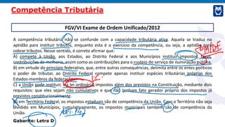 FGV/VI Exame de Ordem Unificado/2012
A competência tributária não se confunde com a capacidade tributária ativa. Aquela se traduz na
aptidão para instituir tributos, enquanto esta é o exercício da competência, ou seja, a aptidão para
cobrar tributos. Nesse sentido, é correto afirmar que:
A) compete à União, aos Estados, ao Distrito Federal e aos Municípios instituir impostos, taxas,
contribuições de melhoria, assim como as contribuições para o custeio do serviço de iluminação pública.
B) em virtude do princípio federativo, que, entre outras consequências, delimita entre os entes políticos
o poder de tributar, ao Distrito Federal compete apenas instituir espécies tributárias próprias dos
Estados-membros da federação.
C) a União pode instituir, via lei ordinária, impostos além dos previstos na Constituição, mediante dois
requisitos: que eles sejam não cumulativos e que não tenham fato gerador próprio dos impostos já
previstos constitucionalmente.
D) em Território Federal, os impostos estaduais são de competência da União. Caso o Território não seja
dividido em Municípios, cumulativamente, os impostos municipais também são de competência da
União.
Gabarito: Letra D
Competência Tributária
 