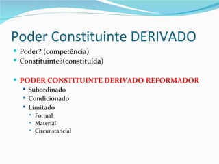 Poder Constituinte DERIVADO
 Poder? (competência)
 Constituinte?(constituída)

 PODER CONSTITUINTE DERIVADO REFORMADOR
    Subordinado
    Condicionado
    Limitado
       Formal
       Material
       Circunstancial
 