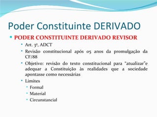 Poder Constituinte DERIVADO
 PODER CONSTITUINTE DERIVADO REVISOR
      Art. 3º, ADCT
      Revisão constitucional após 05 anos da promulgação da
       CF/88
      Objetivo: revisão do texto constitucional para “atualizar”e
       adequar a Constituição às realidades que a sociedade
       apontasse como necessárias
      Limites
        Formal

        Material

        Circunstancial
 