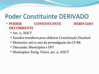 Poder Constituinte DERIVADO
 PODER            CONSTITUINTE              DERIVADO
 DECORRENTE
  Art. 11, ADCT
  Estados-membros para elaborar Constituição Estadual
  Momento: até 01 ano da promulgação da CF/88
  Discussão: Municípios e DF?
  Municípios: Parág. Único, art. 11, ADCT
 